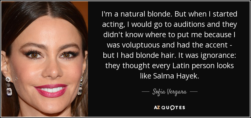 Soy rubia natural. Pero cuando empecé a actuar, iba a las audiciones y no sabían dónde ponerme porque era voluptuosa y tenía acento, pero era rubia. Era ignorancia: pensaban que todas las latinas se parecen a Salma Hayek. - Sofía Vergara