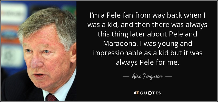 I'm a Pele fan from way back when I was a kid, and then there was always this thing later about Pele and Maradona. I was young and impressionable as a kid but it was always Pele for me. - Alex Ferguson