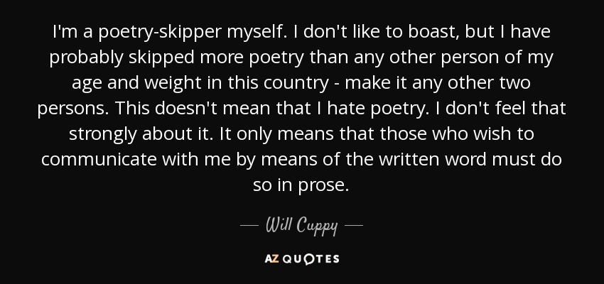 I'm a poetry-skipper myself. I don't like to boast, but I have probably skipped more poetry than any other person of my age and weight in this country - make it any other two persons. This doesn't mean that I hate poetry. I don't feel that strongly about it. It only means that those who wish to communicate with me by means of the written word must do so in prose. - Will Cuppy