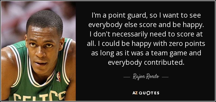 I'm a point guard, so I want to see everybody else score and be happy. I don't necessarily need to score at all. I could be happy with zero points as long as it was a team game and everybody contributed. - Rajon Rondo