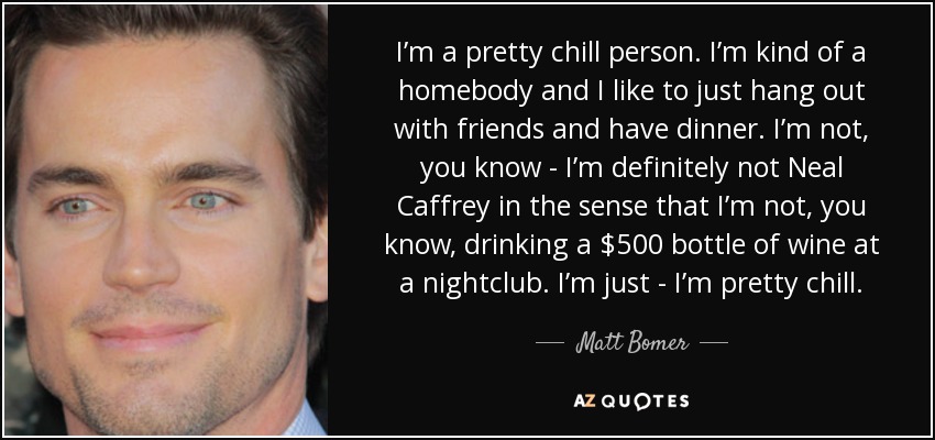 Soy una persona bastante tranquila. Soy hogareño y me gusta salir con amigos y cenar. No soy, ya sabes... definitivamente no soy Neal Caffrey en el sentido de que no estoy, ya sabes, bebiendo una botella de vino de 500 dólares en un club nocturno. Soy bastante tranquilo. - Matt Bomer