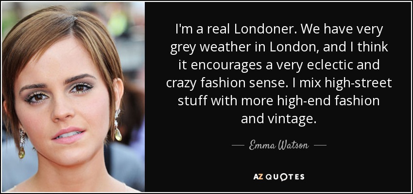 I'm a real Londoner. We have very grey weather in London, and I think it encourages a very eclectic and crazy fashion sense. I mix high-street stuff with more high-end fashion and vintage. - Emma Watson