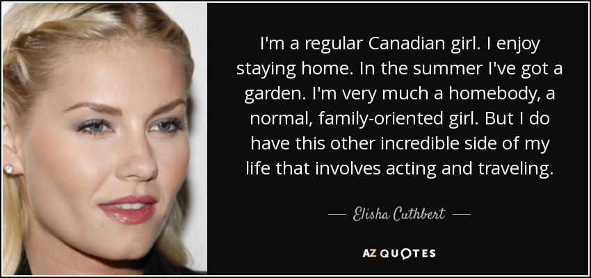 I'm a regular Canadian girl. I enjoy staying home. In the summer I've got a garden. I'm very much a homebody, a normal, family-oriented girl. But I do have this other incredible side of my life that involves acting and traveling. - Elisha Cuthbert