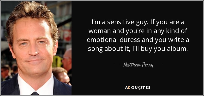 I'm a sensitive guy. If you are a woman and you're in any kind of emotional duress and you write a song about it, I'll buy you album. - Matthew Perry