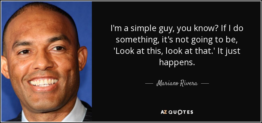 I'm a simple guy, you know? If I do something, it's not going to be, 'Look at this, look at that.' It just happens. - Mariano Rivera