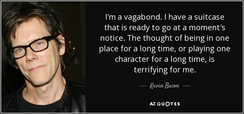 I'm a vagabond. I have a suitcase that is ready to go at a moment's notice. The thought of being in one place for a long time, or playing one character for a long time, is terrifying for me. - Kevin Bacon