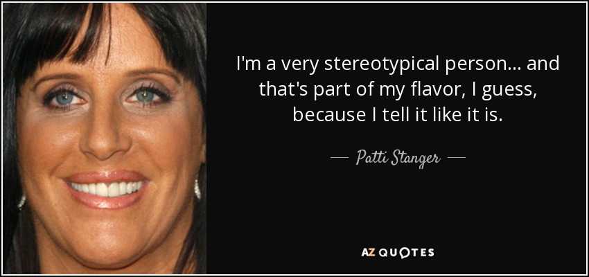 I'm a very stereotypical person... and that's part of my flavor, I guess, because I tell it like it is. - Patti Stanger