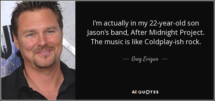 I'm actually in my 22-year-old son Jason's band, After Midnight Project. The music is like Coldplay-ish rock. - Greg Evigan