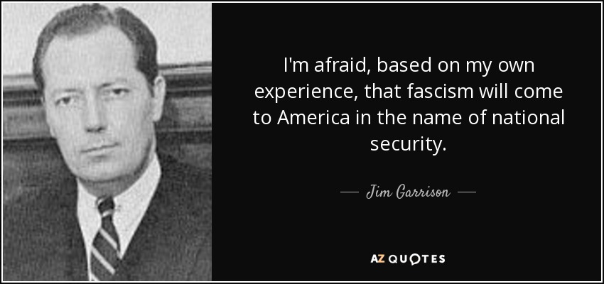 I'm afraid, based on my own experience, that fascism will come to America in the name of national security. - Jim Garrison