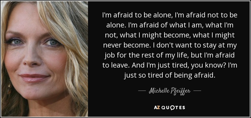 I'm afraid to be alone, I'm afraid not to be alone. I'm afraid of what I am, what I'm not, what I might become, what I might never become. I don't want to stay at my job for the rest of my life, but I'm afraid to leave. And I'm just tired, you know? I'm just so tired of being afraid. - Michelle Pfeiffer