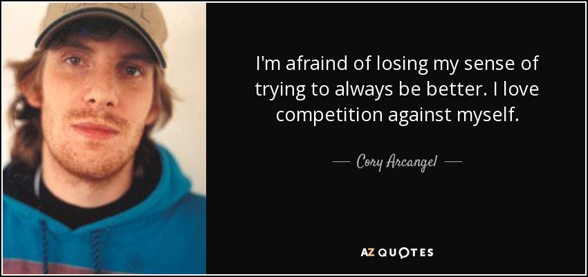 I'm afraind of losing my sense of trying to always be better. I love competition against myself. - Cory Arcangel