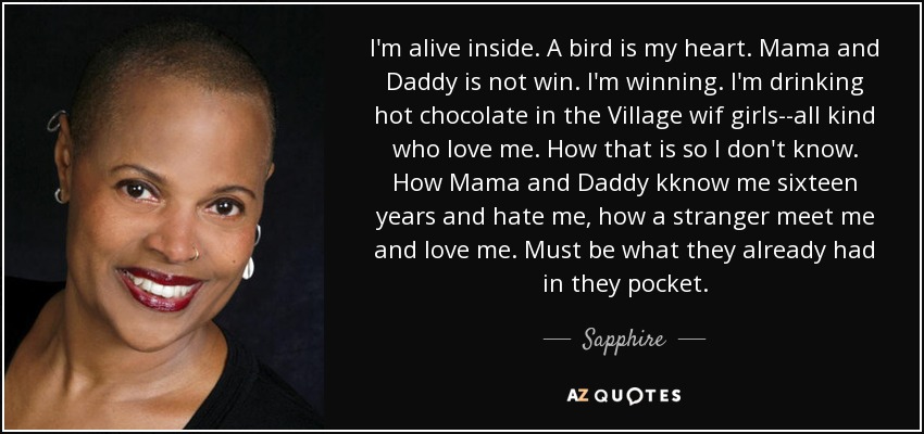 I'm alive inside. A bird is my heart. Mama and Daddy is not win. I'm winning. I'm drinking hot chocolate in the Village wif girls--all kind who love me. How that is so I don't know. How Mama and Daddy kknow me sixteen years and hate me, how a stranger meet me and love me. Must be what they already had in they pocket. - Sapphire