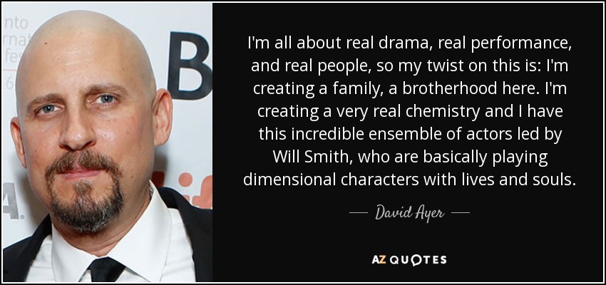 I'm all about real drama, real performance, and real people, so my twist on this is: I'm creating a family, a brotherhood here. I'm creating a very real chemistry and I have this incredible ensemble of actors led by Will Smith, who are basically playing dimensional characters with lives and souls. - David Ayer