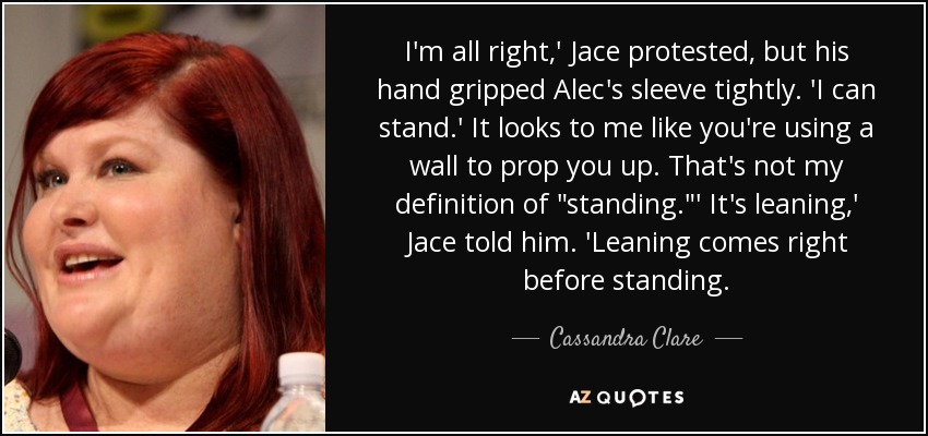 I'm all right,' Jace protested, but his hand gripped Alec's sleeve tightly. 'I can stand.' It looks to me like you're using a wall to prop you up. That's not my definition of 