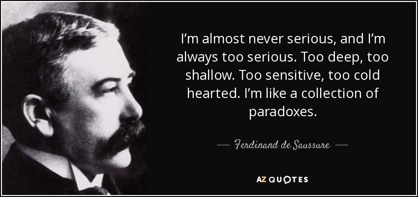 I’m almost never serious, and I’m always too serious. Too deep, too shallow. Too sensitive, too cold hearted. I’m like a collection of paradoxes. - Ferdinand de Saussure