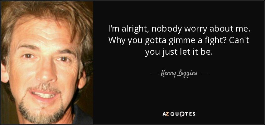 I'm alright, nobody worry about me. Why you gotta gimme a fight? Can't you just let it be. - Kenny Loggins