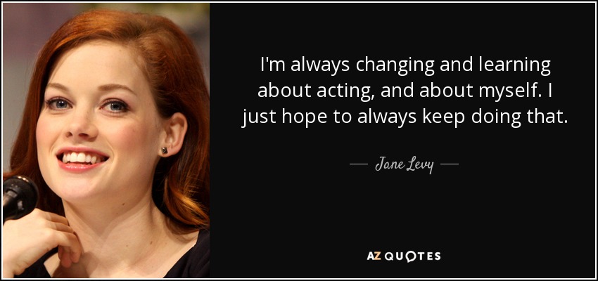 I'm always changing and learning about acting, and about myself. I just hope to always keep doing that. - Jane Levy