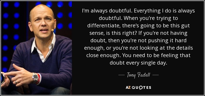 I'm always doubtful. Everything I do is always doubtful. When you're trying to differentiate, there's going to be this gut sense, is this right? If you're not having doubt, then you're not pushing it hard enough, or you're not looking at the details close enough. You need to be feeling that doubt every single day. - Tony Fadell