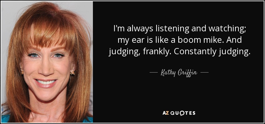 Siempre estoy escuchando y observando; mi oído es como un micrófono inalámbrico. Y juzgando, francamente. Juzgo constantemente. - Kathy Griffin