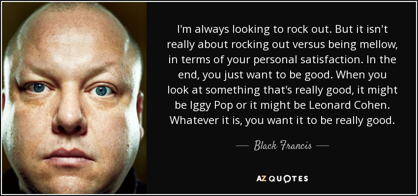 I'm always looking to rock out. But it isn't really about rocking out versus being mellow, in terms of your personal satisfaction. In the end, you just want to be good. When you look at something that's really good, it might be Iggy Pop or it might be Leonard Cohen. Whatever it is, you want it to be really good. - Black Francis