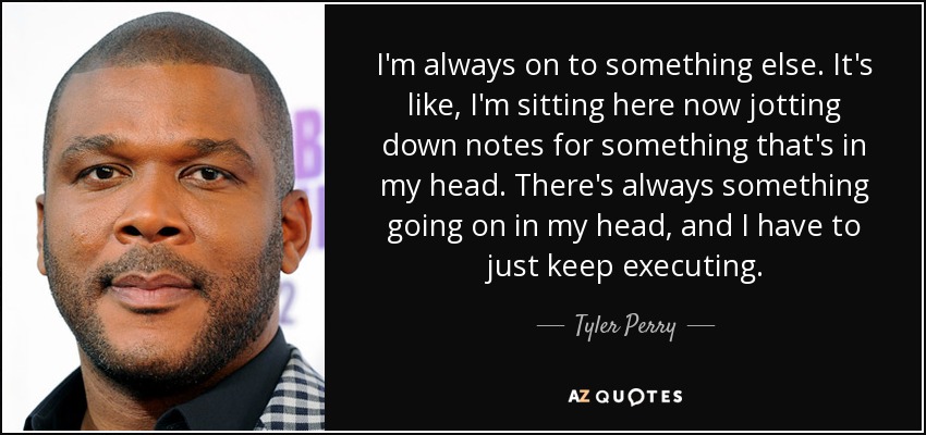 I'm always on to something else. It's like, I'm sitting here now jotting down notes for something that's in my head. There's always something going on in my head, and I have to just keep executing. - Tyler Perry