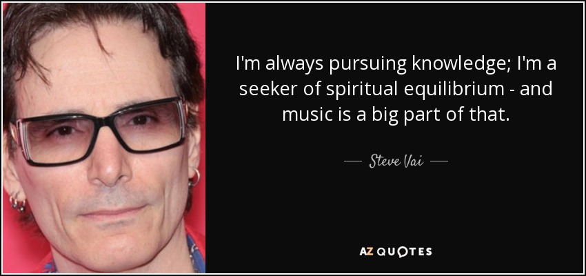 I'm always pursuing knowledge; I'm a seeker of spiritual equilibrium - and music is a big part of that. - Steve Vai