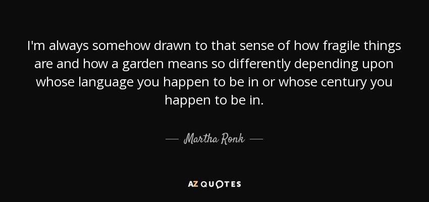 Siempre me ha atraído la sensación de fragilidad de las cosas y de que un jardín tiene un significado tan diferente según el idioma o el siglo en que nos encontremos. - Martha Ronk