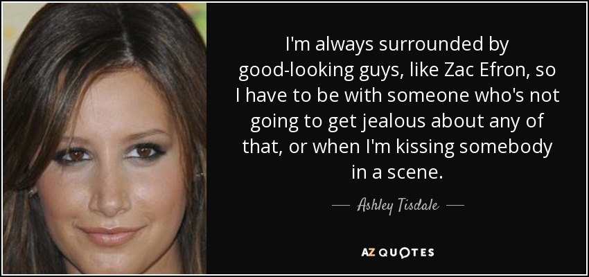 I'm always surrounded by good-looking guys, like Zac Efron, so I have to be with someone who's not going to get jealous about any of that, or when I'm kissing somebody in a scene. - Ashley Tisdale