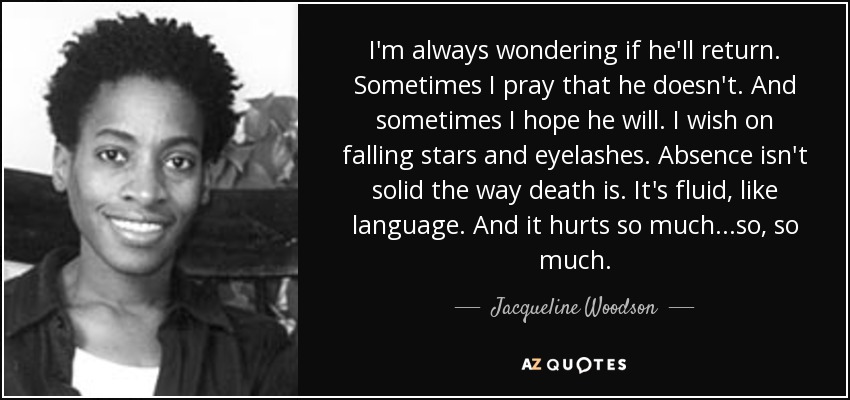 I'm always wondering if he'll return. Sometimes I pray that he doesn't. And sometimes I hope he will. I wish on falling stars and eyelashes. Absence isn't solid the way death is. It's fluid, like language. And it hurts so much...so, so much. - Jacqueline Woodson