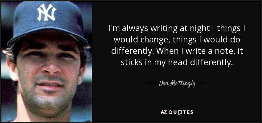 I'm always writing at night - things I would change, things I would do differently. When I write a note, it sticks in my head differently. - Don Mattingly