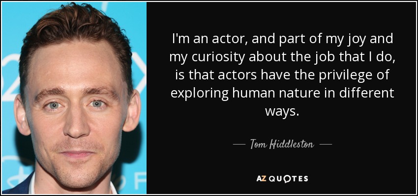 I'm an actor, and part of my joy and my curiosity about the job that I do, is that actors have the privilege of exploring human nature in different ways. - Tom Hiddleston