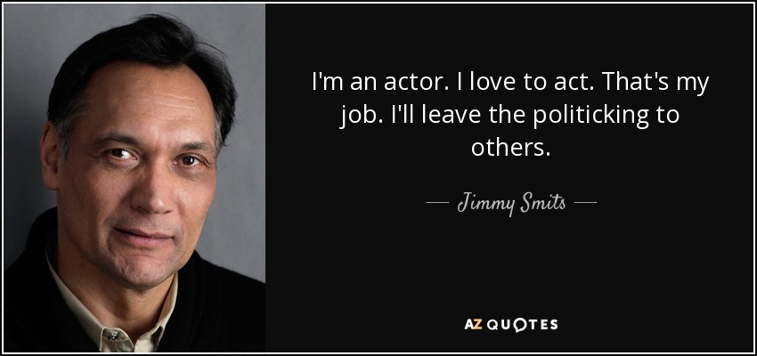 I'm an actor. I love to act. That's my job. I'll leave the politicking to others. - Jimmy Smits