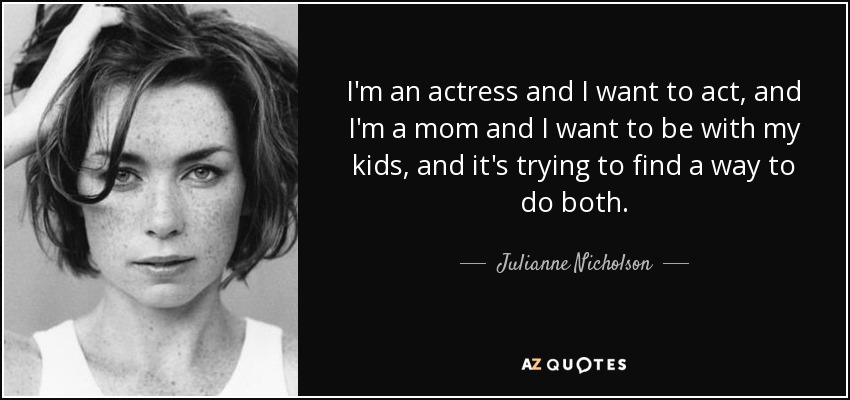 I'm an actress and I want to act, and I'm a mom and I want to be with my kids, and it's trying to find a way to do both. - Julianne Nicholson