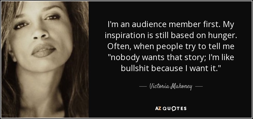 I'm an audience member first. My inspiration is still based on hunger. Often, when people try to tell me 