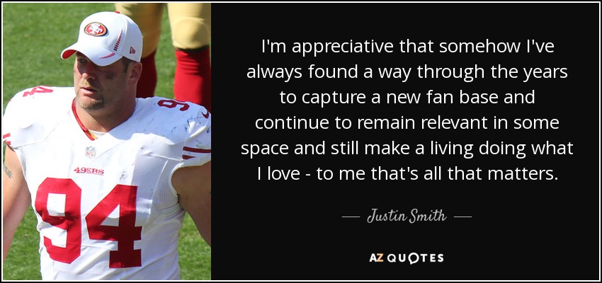 I'm appreciative that somehow I've always found a way through the years to capture a new fan base and continue to remain relevant in some space and still make a living doing what I love - to me that's all that matters. - Justin Smith