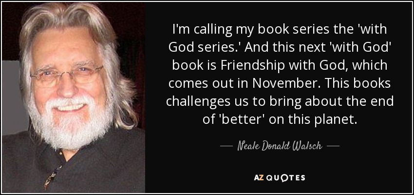 I'm calling my book series the 'with God series.' And this next 'with God' book is Friendship with God, which comes out in November. This books challenges us to bring about the end of 'better' on this planet. - Neale Donald Walsch