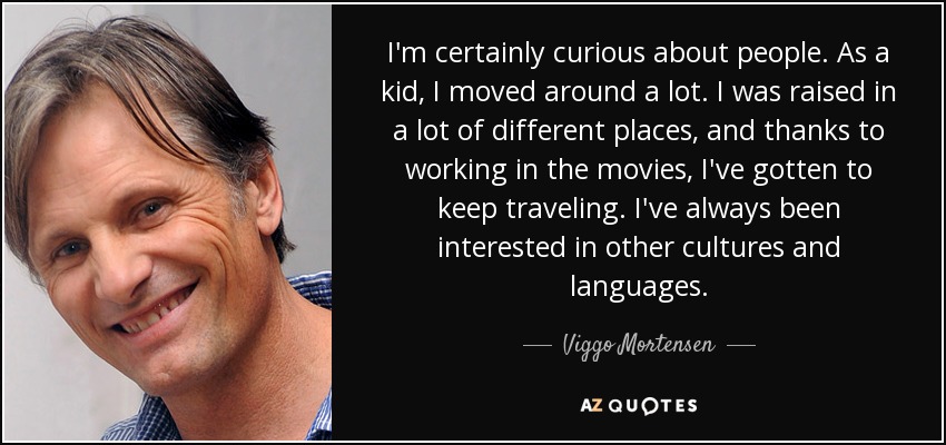 I'm certainly curious about people. As a kid, I moved around a lot. I was raised in a lot of different places, and thanks to working in the movies, I've gotten to keep traveling. I've always been interested in other cultures and languages. - Viggo Mortensen