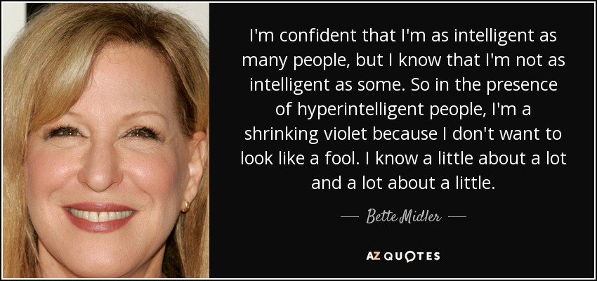 Confío en que soy tan inteligente como mucha gente, pero sé que no soy tan inteligente como algunos. Por eso, en presencia de personas hiperinteligentes, soy una violeta encogida porque no quiero parecer una tonta. Sé un poco de mucho y mucho de poco. - Bette Midler