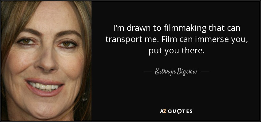 I'm drawn to filmmaking that can transport me. Film can immerse you, put you there. - Kathryn Bigelow