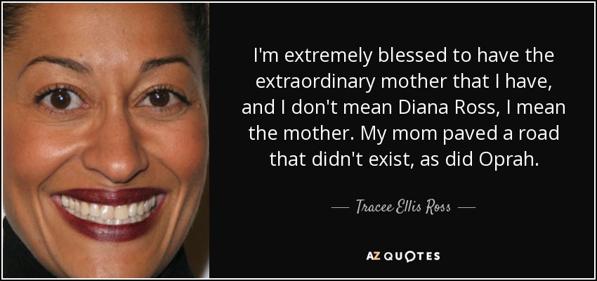 Soy extremadamente afortunada por tener la extraordinaria madre que tengo, y no me refiero a Diana Ross, me refiero a la madre. Mi madre allanó un camino que no existía, al igual que Oprah. - Tracee Ellis Ross