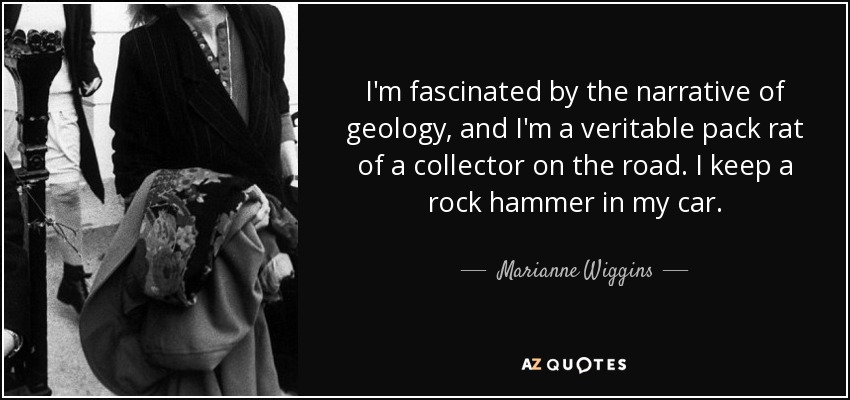 I'm fascinated by the narrative of geology, and I'm a veritable pack rat of a collector on the road. I keep a rock hammer in my car. - Marianne Wiggins