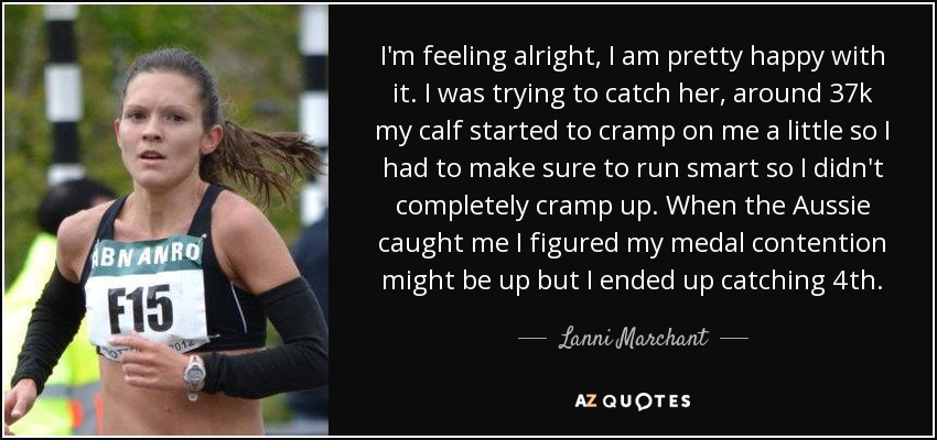 I'm feeling alright, I am pretty happy with it. I was trying to catch her, around 37k my calf started to cramp on me a little so I had to make sure to run smart so I didn't completely cramp up. When the Aussie caught me I figured my medal contention might be up but I ended up catching 4th. - Lanni Marchant