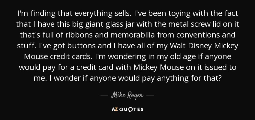 I'm finding that everything sells. I've been toying with the fact that I have this big giant glass jar with the metal screw lid on it that's full of ribbons and memorabilia from conventions and stuff. I've got buttons and I have all of my Walt Disney Mickey Mouse credit cards. I'm wondering in my old age if anyone would pay for a credit card with Mickey Mouse on it issued to me. I wonder if anyone would pay anything for that? - Mike Royer