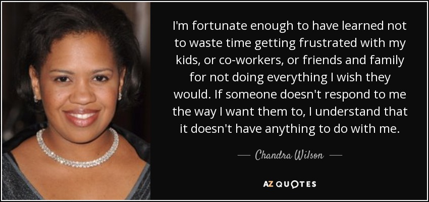 I'm fortunate enough to have learned not to waste time getting frustrated with my kids, or co-workers, or friends and family for not doing everything I wish they would. If someone doesn't respond to me the way I want them to, I understand that it doesn't have anything to do with me. - Chandra Wilson