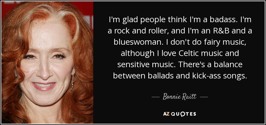 I'm glad people think I'm a badass. I'm a rock and roller, and I'm an R&B and a blueswoman. I don't do fairy music, although I love Celtic music and sensitive music. There's a balance between ballads and kick-ass songs. - Bonnie Raitt