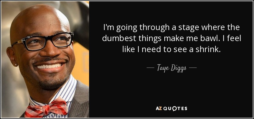 I'm going through a stage where the dumbest things make me bawl. I feel like I need to see a shrink. - Taye Diggs