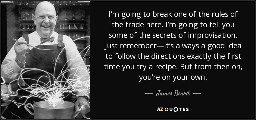 I’m going to break one of the rules of the trade here. I’m going to tell you some of the secrets of improvisation. Just remember—it’s always a good idea to follow the directions exactly the first time you try a recipe. But from then on, you’re on your own. - James Beard