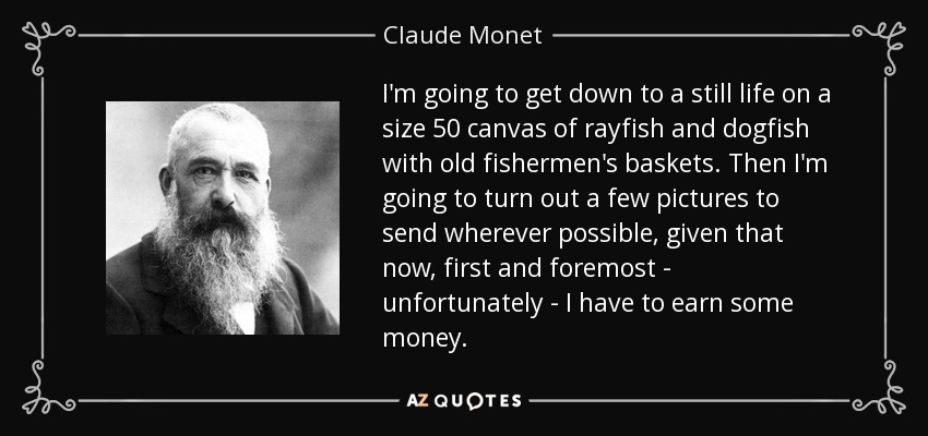 I'm going to get down to a still life on a size 50 canvas of rayfish and dogfish with old fishermen's baskets. Then I'm going to turn out a few pictures to send wherever possible, given that now, first and foremost - unfortunately - I have to earn some money. - Claude Monet