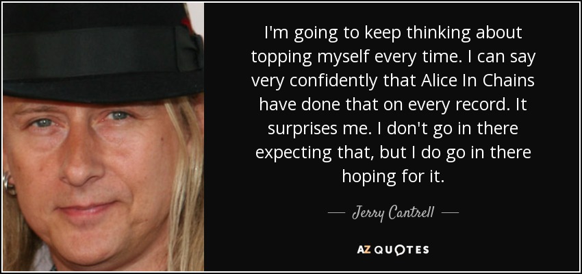 I'm going to keep thinking about topping myself every time. I can say very confidently that Alice In Chains have done that on every record. It surprises me. I don't go in there expecting that, but I do go in there hoping for it. - Jerry Cantrell