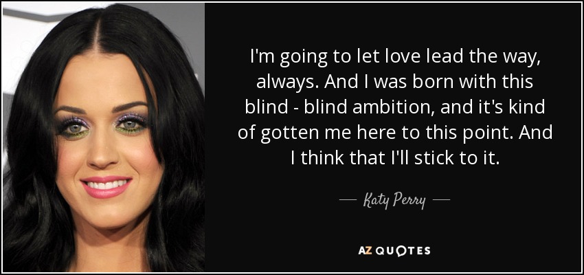 I'm going to let love lead the way, always. And I was born with this blind - blind ambition, and it's kind of gotten me here to this point. And I think that I'll stick to it. - Katy Perry